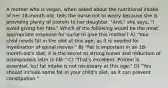 A mother who is vegan, when asked about the nutritional intake of her 18-month-old, tells the nurse not to worry because she is providing plenty of protein to her daughter. "And," she says, "I avoid giving her fats." Which of the following would be the most appropriate response for nurse to give this mother? A) "Your child needs fat in the diet at this age, as it is needed for myelination of spinal nerves." B) "Fat is important in an 18-month-old's diet; it is the secret to strong bones and reduction of osteoporosis later in life." C) "That's excellent. Protein is essential, but fat intake is not necessary at this age." D) "You should include some fat in your child's diet, as it can prevent constipation."