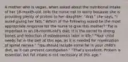 A mother who is vegan, when asked about the nutritional intake of her 18-month-old, tells the nurse not to worry because she is providing plenty of protein to her daughter. "And," she says, "I avoid giving her fats." Which of the following would be the most appropriate response for the nurse to give this mother? "Fat is important in an 18-month-old's diet; it is the secret to strong bones and reduction of osteoporosis later in life." "Your child needs fat in the diet at this age, as it is needed for myelination of spinal nerves." "You should include some fat in your child's diet, as it can prevent constipation." "That's excellent. Protein is essential, but fat intake is not necessary at this age."