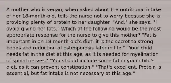 A mother who is vegan, when asked about the nutritional intake of her 18-month-old, tells the nurse not to worry because she is providing plenty of protein to her daughter. "And," she says, "I avoid giving her fats." Which of the following would be the most appropriate response for the nurse to give this mother? "Fat is important in an 18-month-old's diet; it is the secret to strong bones and reduction of osteoporosis later in life." "Your child needs fat in the diet at this age, as it is needed for myelination of spinal nerves." "You should include some fat in your child's diet, as it can prevent constipation." "That's excellent. Protein is essential, but fat intake is not necessary at this age."