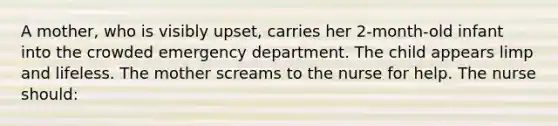 A mother, who is visibly upset, carries her 2-month-old infant into the crowded emergency department. The child appears limp and lifeless. The mother screams to the nurse for help. The nurse should: