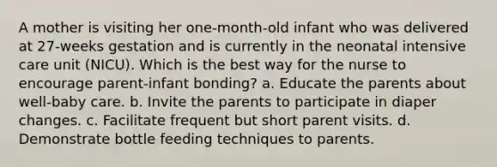 A mother is visiting her one-month-old infant who was delivered at 27-weeks gestation and is currently in the neonatal intensive care unit (NICU). Which is the best way for the nurse to encourage parent-infant bonding? a. Educate the parents about well-baby care. b. Invite the parents to participate in diaper changes. c. Facilitate frequent but short parent visits. d. Demonstrate bottle feeding techniques to parents.