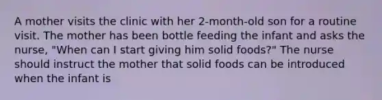 A mother visits the clinic with her 2-month-old son for a routine visit. The mother has been bottle feeding the infant and asks the nurse, "When can I start giving him solid foods?" The nurse should instruct the mother that solid foods can be introduced when the infant is