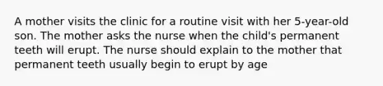 A mother visits the clinic for a routine visit with her 5-year-old son. The mother asks the nurse when the child's permanent teeth will erupt. The nurse should explain to the mother that permanent teeth usually begin to erupt by age