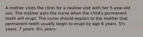 A mother visits the clinic for a routine visit with her 5-year-old son. The mother asks the nurse when the child's permanent teeth will erupt. The nurse should explain to the mother that permanent teeth usually begin to erupt by age 6 years. 5½ years. 7 years. 6½ years.