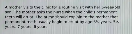 A mother visits the clinic for a routine visit with her 5-year-old son. The mother asks the nurse when the child's permanent teeth will erupt. The nurse should explain to the mother that permanent teeth usually begin to erupt by age 6½ years. 5½ years. 7 years. 6 years.