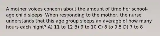 A mother voices concern about the amount of time her school-age child sleeps. When responding to the mother, the nurse understands that this age group sleeps an average of how many hours each night? A) 11 to 12 B) 9 to 10 C) 8 to 9.5 D) 7 to 8