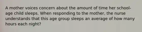 A mother voices concern about the amount of time her school-age child sleeps. When responding to the mother, the nurse understands that this age group sleeps an average of how many hours each night?