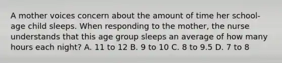 A mother voices concern about the amount of time her school-age child sleeps. When responding to the mother, the nurse understands that this age group sleeps an average of how many hours each night? A. 11 to 12 B. 9 to 10 C. 8 to 9.5 D. 7 to 8