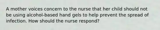 A mother voices concern to the nurse that her child should not be using alcohol-based hand gels to help prevent the spread of infection. How should the nurse respond?