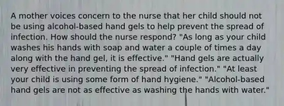 A mother voices concern to the nurse that her child should not be using alcohol-based hand gels to help prevent the spread of infection. How should the nurse respond? "As long as your child washes his hands with soap and water a couple of times a day along with the hand gel, it is effective." "Hand gels are actually very effective in preventing the spread of infection." "At least your child is using some form of hand hygiene." "Alcohol-based hand gels are not as effective as washing the hands with water."