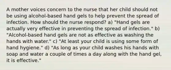 A mother voices concern to the nurse that her child should not be using alcohol-based hand gels to help prevent the spread of infection. How should the nurse respond? a) "Hand gels are actually very effective in preventing the spread of infection." b) "Alcohol-based hand gels are not as effective as washing the hands with water." c) "At least your child is using some form of hand hygiene." d) "As long as your child washes his hands with soap and water a couple of times a day along with the hand gel, it is effective."