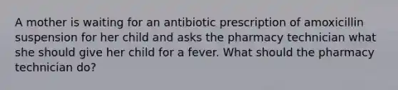 A mother is waiting for an antibiotic prescription of amoxicillin suspension for her child and asks the pharmacy technician what she should give her child for a fever. What should the pharmacy technician do?