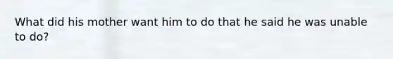 What did his mother want him to do that he said he was unable to do?