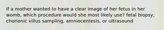 If a mother wanted to have a clear image of her fetus in her womb, which procedure would she most likely use? fetal biopsy, chorionic villus sampling, amniocentesis, or ultrasound