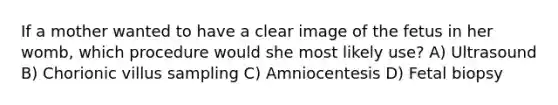 If a mother wanted to have a clear image of the fetus in her womb, which procedure would she most likely use? A) Ultrasound B) Chorionic villus sampling C) Amniocentesis D) Fetal biopsy