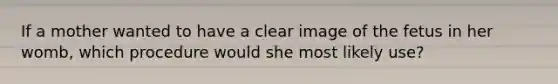 If a mother wanted to have a clear image of the fetus in her womb, which procedure would she most likely use?