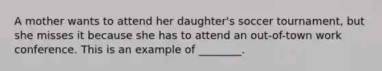 A mother wants to attend her daughter's soccer tournament, but she misses it because she has to attend an out-of-town work conference. This is an example of ________.