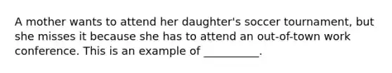 A mother wants to attend her daughter's soccer tournament, but she misses it because she has to attend an out-of-town work conference. This is an example of __________.