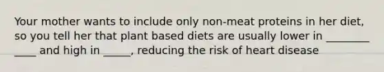 Your mother wants to include only non-meat proteins in her diet, so you tell her that plant based diets are usually lower in ________ ____ and high in _____, reducing the risk of heart disease