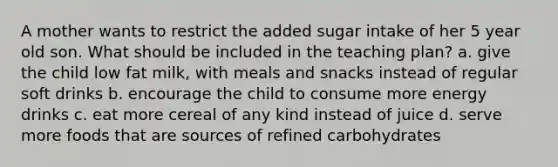 A mother wants to restrict the added sugar intake of her 5 year old son. What should be included in the teaching plan? a. give the child low fat milk, with meals and snacks instead of regular soft drinks b. encourage the child to consume more energy drinks c. eat more cereal of any kind instead of juice d. serve more foods that are sources of refined carbohydrates