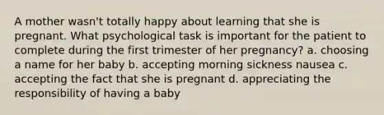 A mother wasn't totally happy about learning that she is pregnant. What psychological task is important for the patient to complete during the first trimester of her pregnancy? a. choosing a name for her baby b. accepting morning sickness nausea c. accepting the fact that she is pregnant d. appreciating the responsibility of having a baby