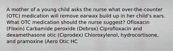 A mother of a young child asks the nurse what over-the-counter (OTC) medication will remove earwax build up in her child's ears. What OTC medication should the nurse suggest? Ofloxacin (Floxin) Carbamide peroxide (Debrox) Ciprofloxacin and dexamethasone otic (Ciprodex) Chloroxylenol, hydrocortisone, and pramoxine (Aero Otic HC