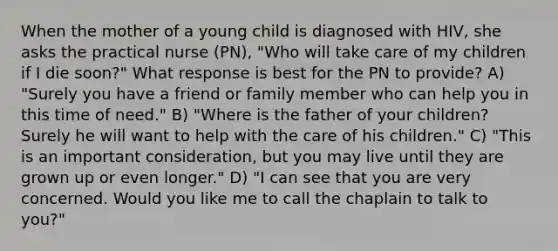 When the mother of a young child is diagnosed with HIV, she asks the practical nurse (PN), "Who will take care of my children if I die soon?" What response is best for the PN to provide? A) "Surely you have a friend or family member who can help you in this time of need." B) "Where is the father of your children? Surely he will want to help with the care of his children." C) "This is an important consideration, but you may live until they are grown up or even longer." D) "I can see that you are very concerned. Would you like me to call the chaplain to talk to you?"