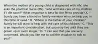 When the mother of a young child is diagnosed with HIV, she asks the practical nurse (PN), "who will take care of my children if I die soon?" What response is best for the PN to provide? A. " Surely you have a friend or family member who can help you in this time of need." B. "Where is the father of your children? Surely he will want to help with the care of his children." C. "This is an important consideration, but you may live until they are grown up or even longer." D. "I can see that you are very concerned. Would you like me to call the chaplain to talk to you?"