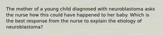 The mother of a young child diagnosed with neuroblastoma asks the nurse how this could have happened to her baby. Which is the best response from the nurse to explain the etiology of neuroblastoma?