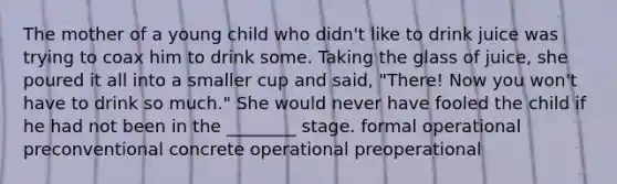 The mother of a young child who didn't like to drink juice was trying to coax him to drink some. Taking the glass of juice, she poured it all into a smaller cup and said, "There! Now you won't have to drink so much." She would never have fooled the child if he had not been in the ________ stage. formal operational preconventional concrete operational preoperational