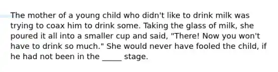 The mother of a young child who didn't like to drink milk was trying to coax him to drink some. Taking the glass of milk, she poured it all into a smaller cup and said, "There! Now you won't have to drink so much." She would never have fooled the child, if he had not been in the _____ stage.