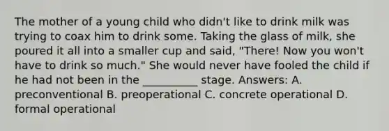 The mother of a young child who didn't like to drink milk was trying to coax him to drink some. Taking the glass of milk, she poured it all into a smaller cup and said, "There! Now you won't have to drink so much." She would never have fooled the child if he had not been in the __________ stage. Answers: A. preconventional B. preoperational C. concrete operational D. formal operational