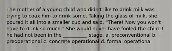 The mother of a young child who didn't like to drink milk was trying to coax him to drink some. Taking the glass of milk, she poured it all into a smaller cup and said, "There! Now you won't have to drink so much." She would never have fooled the child if he had not been in the __________ stage. a. preconventional b. preoperational c. concrete operational d. formal operational