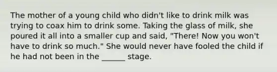 The mother of a young child who didn't like to drink milk was trying to coax him to drink some. Taking the glass of milk, she poured it all into a smaller cup and said, "There! Now you won't have to drink so much." She would never have fooled the child if he had not been in the ______ stage.