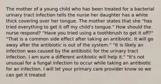 The mother of a young child who has been treated for a bacterial urinary tract infection tells the nurse her daughter has a white thick covering over her tongue. The mother states that she "has tried everything to get it off my child's tongue." How should the nurse respond? "Have you tried using a toothbrush to get it off?" "That is a common side effect after taking an antibiotic. It will go away after the antibiotic is out of the system." "It is likely an infection was caused by the antibiotic for the urinary tract infection. I am sure a different antibiotic will help it." "It's not unusual for a fungal infection to occur while taking an antibiotic for an infection. I will let your primary care provider know so we can get it treated