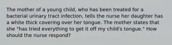 The mother of a young child, who has been treated for a bacterial urinary tract infection, tells the nurse her daughter has a white thick covering over her tongue. The mother states that she "has tried everything to get it off my child's tongue." How should the nurse respond?