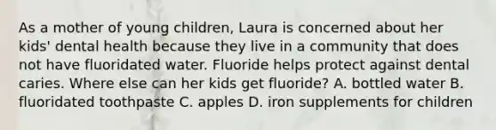 As a mother of young children, Laura is concerned about her kids' dental health because they live in a community that does not have fluoridated water. Fluoride helps protect against dental caries. Where else can her kids get fluoride? A. bottled water B. fluoridated toothpaste C. apples D. iron supplements for children