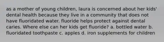 as a mother of young children, laura is concerned about her kids' dental health because they live in a community that does not have fluoridated water. fluoride helps protect against dental caries. Where else can her kids get fluoride? a. bottled water b. fluoridated toothpaste c. apples d. iron supplements for children