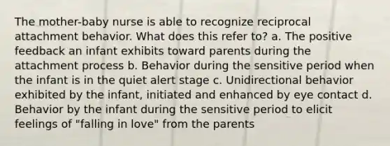 The mother-baby nurse is able to recognize reciprocal attachment behavior. What does this refer to? a. The positive feedback an infant exhibits toward parents during the attachment process b. Behavior during the sensitive period when the infant is in the quiet alert stage c. Unidirectional behavior exhibited by the infant, initiated and enhanced by eye contact d. Behavior by the infant during the sensitive period to elicit feelings of "falling in love" from the parents