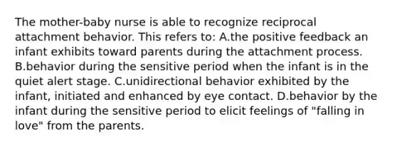 The mother-baby nurse is able to recognize reciprocal attachment behavior. This refers to: A.the positive feedback an infant exhibits toward parents during the attachment process. B.behavior during the sensitive period when the infant is in the quiet alert stage. C.unidirectional behavior exhibited by the infant, initiated and enhanced by eye contact. D.behavior by the infant during the sensitive period to elicit feelings of "falling in love" from the parents.