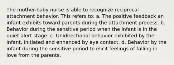 The mother-baby nurse is able to recognize reciprocal attachment behavior. This refers to: a. The positive feedback an infant exhibits toward parents during the attachment process. b. Behavior during the sensitive period when the infant is in the quiet alert stage. c. Unidirectional behavior exhibited by the infant, initiated and enhanced by eye contact. d. Behavior by the infant during the sensitive period to elicit feelings of falling in love from the parents.