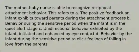 The mother-baby nurse is able to recognize reciprocal attachment behavior. This refers to a. The positive feedback an infant exhibits toward parents during the attachment process b. Behavior during the sensitive period when the infant is in the quiet alert stage c. Unidirectional behavior exhibited by the infant, initiated and enhanced by eye contact d. Behavior by the infant during the sensitive period to elicit feelings of falling in love from the parents