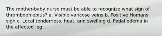 The mother-baby nurse must be able to recognize what sign of thrombophlebitis? a. Visible varicose veins b. Positive Homans' sign c. Local tenderness, heat, and swelling d. Pedal edema in the affected leg