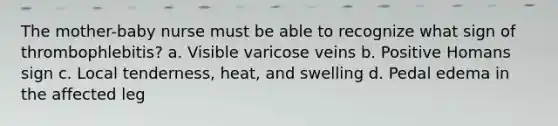 The mother-baby nurse must be able to recognize what sign of thrombophlebitis? a. Visible varicose veins b. Positive Homans sign c. Local tenderness, heat, and swelling d. Pedal edema in the affected leg