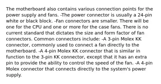 The motherboard also contains various connection points for the power supply and fans. -The power connector is usually a 24-pin white or black block. -Fan connectors are smaller. There will be one for the CPU and one or more for the case fans. There is no current standard that dictates the size and form factor of fan connectors. Common connectors include: -A 3-pin Molex KK connector, commonly used to connect a fan directly to the motherboard. -A 4-pin Molex KK connector that is similar in function to the 3-pin KK connector, except that it has an extra pin to provide the ability to control the speed of the fan. -A 4-pin Molex connector that connects directly to the system's power supply.