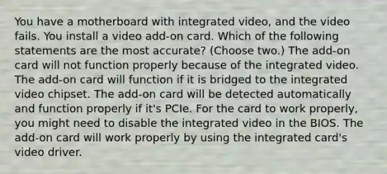 You have a motherboard with integrated video, and the video fails. You install a video add-on card. Which of the following statements are the most accurate? (Choose two.) The add-on card will not function properly because of the integrated video. The add-on card will function if it is bridged to the integrated video chipset. The add-on card will be detected automatically and function properly if it's PCIe. For the card to work properly, you might need to disable the integrated video in the BIOS. The add-on card will work properly by using the integrated card's video driver.