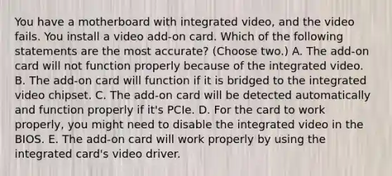 You have a motherboard with integrated video, and the video fails. You install a video add-on card. Which of the following statements are the most accurate? (Choose two.) A. The add-on card will not function properly because of the integrated video. B. The add-on card will function if it is bridged to the integrated video chipset. C. The add-on card will be detected automatically and function properly if it's PCIe. D. For the card to work properly, you might need to disable the integrated video in the BIOS. E. The add-on card will work properly by using the integrated card's video driver.