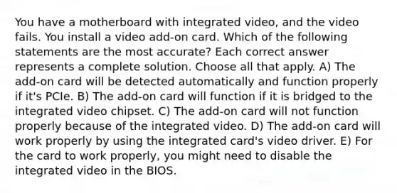 You have a motherboard with integrated video, and the video fails. You install a video add-on card. Which of the following statements are the most accurate? Each correct answer represents a complete solution. Choose all that apply. A) The add-on card will be detected automatically and function properly if it's PCIe. B) The add-on card will function if it is bridged to the integrated video chipset. C) The add-on card will not function properly because of the integrated video. D) The add-on card will work properly by using the integrated card's video driver. E) For the card to work properly, you might need to disable the integrated video in the BIOS.