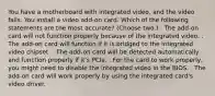 You have a motherboard with integrated video, and the video fails. You install a video add-on card. Which of the following statements are the most accurate? (Choose two.) . The add-on card will not function properly because of the integrated video. . The add-on card will function if it is bridged to the integrated video chipset. . The add-on card will be detected automatically and function properly if it's PCIe. . For the card to work properly, you might need to disable the integrated video in the BIOS. . The add-on card will work properly by using the integrated card's video driver.