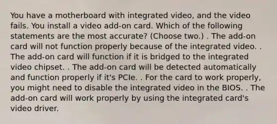 You have a motherboard with integrated video, and the video fails. You install a video add-on card. Which of the following statements are the most accurate? (Choose two.) . The add-on card will not function properly because of the integrated video. . The add-on card will function if it is bridged to the integrated video chipset. . The add-on card will be detected automatically and function properly if it's PCIe. . For the card to work properly, you might need to disable the integrated video in the BIOS. . The add-on card will work properly by using the integrated card's video driver.